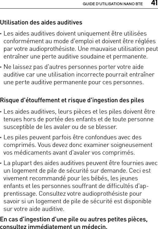  41GUIDE D&apos;UTILISATION NANO BTEUtilisation des aides auditives ·Les aides auditives doivent uniquement être utilisées conformément au mode d&apos;emploi et doivent être réglées par votre audioprothésiste. Une mauvaise utilisation peut entraîner une perte auditive soudaine et permanente. ·Ne laissez pas d&apos;autres personnes porter votre aide auditive car une utilisation incorrecte pourrait entraîner une perte auditive permanente pour ces personnes.Risque d&apos;étouffement et risque d&apos;ingestion des piles ·Les aides auditives, leurs pièces et les piles doivent être tenues hors de portée des enfants et de toute personne susceptible de les avaler ou de se blesser. ·Les piles peuvent parfois être confondues avec des comprimés. Vous devez donc examiner soigneusement vos médicaments avant d&apos;avaler vos comprimés. ·La plupart des aides auditives peuvent être fournies avec un logement de pile de sécurité sur demande. Ceci est vivement recommandé pour les bébés, les jeunes enfants et les personnes souffrant de difficultés d&apos;ap-prentissage. Consultez votre audioprothésiste pour savoir si un logement de pile de sécurité est disponible sur votre aide auditive.En cas d&apos;ingestion d&apos;une pile ou autres petites pièces, consultez immédiatement un médecin.