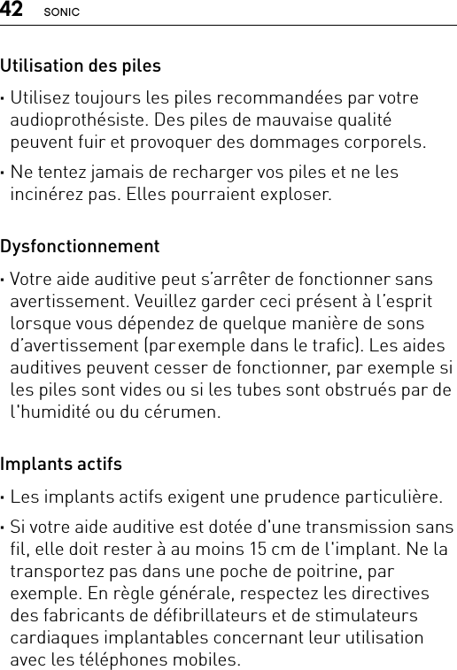 42 SONICUtilisation des piles ·Utilisez toujours les piles recommandées par votre audioprothésiste. Des piles de mauvaise qualité peuvent fuir et provoquer des dommages corporels. ·Ne tentez jamais de recharger vos piles et ne les incinérez pas. Elles pourraient exploser.Dysfonctionnement ·Votre aide auditive peut s’arrêter de fonctionner sans avertissement. Veuillez garder ceci présent à l’esprit lorsque vous dépendez de quelque manière de sons d’avertissement (par exemple dans le trafic). Les aides auditives peuvent cesser de fonctionner, par exemple si les piles sont vides ou si les tubes sont obstrués par de l&apos;humidité ou du cérumen.Implants actifs ·Les implants actifs exigent une prudence particulière. ·Si votre aide auditive est dotée d&apos;une transmission sans fil, elle doit rester à au moins 15 cm de l&apos;implant. Ne la transportez pas dans une poche de poitrine, par exemple. En règle générale, respectez les directives des fabricants de défibrillateurs et de stimulateurs cardiaques implantables concernant leur utilisation avec les téléphones mobiles.