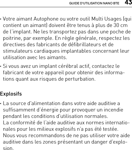  43GUIDE D&apos;UTILISATION NANO BTE ·Votre aimant Autophone ou votre outil Multi Usages (qui contient un aimant) doivent être tenus à plus de 30 cm de l’implant. Ne les transportez pas dans une poche de poitrine, par exemple. En règle générale, respectez les directives des fabricants de défibrillateurs et de stimulateurs cardiaques implantables concernant leur utilisation avec les aimants. ·Si vous avez un implant cérébral actif, contactez le fabricant de votre appareil pour obtenir des informa-tions quant aux risques de perturbation. Explosifs ·La source d&apos;alimentation dans votre aide auditive a suffisamment d’énergie pour provoquer un incendie pendant les conditions d’utilisation normales.  La conformité de l’aide auditive aux normes internatio-nales pour les milieux explosifs n’a pas été testée.  Nous vous recommandons de ne pas utiliser votre aide auditive dans les zones présentant un danger d’explo-sion.