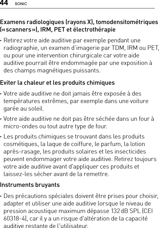 44 SONICExamens radiologiques (rayons X), tomodensitométriques (« scanners »), IRM, PET et électrothérapie ·Retirez votre aide auditive par exemple pendant une radiographie, un examen d’imagerie par TDM, IRM ou PET, ou pour une intervention chirurgicale car votre aide auditive pourrait être endommagée par une exposition à des champs magnétiques puissants.Eviter la chaleur et les produits chimiques ·Votre aide auditive ne doit jamais être exposée à des températures extrêmes, par exemple dans une voiture garée au soleil. ·Votre aide auditive ne doit pas être séchée dans un four à micro-ondes ou tout autre type de four. ·Les produits chimiques se trouvant dans les produits cosmétiques, la laque de coiffure, le parfum, la lotion après-rasage, les produits solaires et les insecticides peuvent endommager votre aide auditive. Retirez toujours votre aide auditive avant d&apos;appliquer ces produits et laissez-les sécher avant de la remettre.Instruments bruyants ·Des précautions spéciales doivent être prises pour choisir, adapter et utiliser une aide auditive lorsque le niveau de pression acoustique maximum dépasse 132 dB SPL (CEI 60318-4), car il y a un risque d&apos;altération de la capacité auditive restante de l&apos;utilisateur.