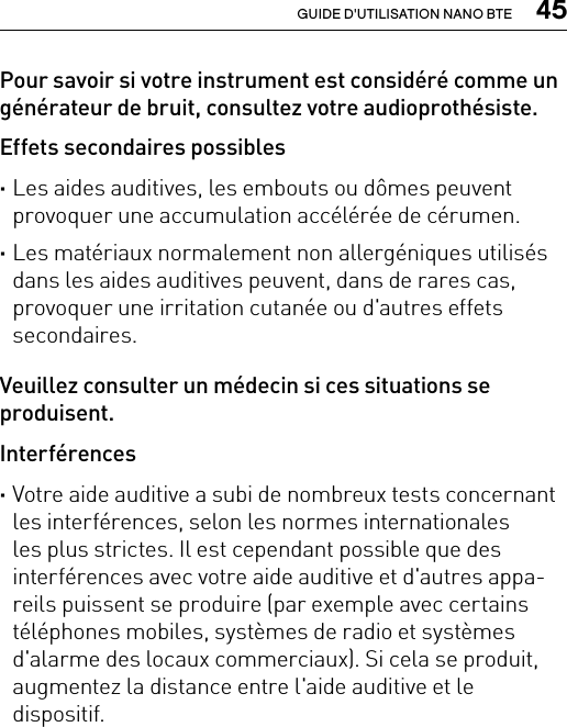  45GUIDE D&apos;UTILISATION NANO BTEPour savoir si votre instrument est considéré comme un générateur de bruit, consultez votre audioprothésiste.Effets secondaires possibles ·Les aides auditives, les embouts ou dômes peuvent provoquer une accumulation accélérée de cérumen. ·Les matériaux normalement non allergéniques utilisés dans les aides auditives peuvent, dans de rares cas, provoquer une irritation cutanée ou d&apos;autres effets secondaires.Veuillez consulter un médecin si ces situations se produisent.Interférences ·Votre aide auditive a subi de nombreux tests concernant les interférences, selon les normes internationales  les plus strictes. Il est cependant possible que des interférences avec votre aide auditive et d&apos;autres appa-reils puissent se produire (par exemple avec certains téléphones mobiles, systèmes de radio et systèmes d&apos;alarme des locaux commerciaux). Si cela se produit, augmentez la distance entre l&apos;aide auditive et le  dispositif.