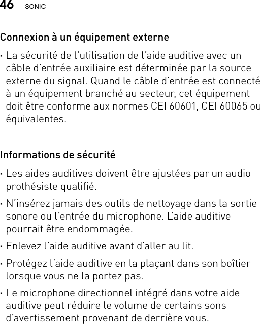 46 SONICConnexion à un équipement externe ·La sécurité de l’utilisation de l’aide auditive avec un câble d’entrée auxiliaire est déterminée par la source externe du signal. Quand le câble d’entrée est connecté à un équipement branché au secteur, cet équipement doit être conforme aux normes CEI 60601, CEI 60065 ou équivalentes. Informations de sécurité ·Les aides auditives doivent être ajustées par un audio-prothésiste qualifié. ·N’insérez jamais des outils de nettoyage dans la sortie sonore ou l’entrée du microphone. L’aide auditive pourrait être endommagée. ·Enlevez l’aide auditive avant d’aller au lit. ·Protégez l’aide auditive en la plaçant dans son boîtier lorsque vous ne la portez pas. ·Le microphone directionnel intégré dans votre aide auditive peut réduire le volume de certains sons d’avertissement provenant de derrière vous.