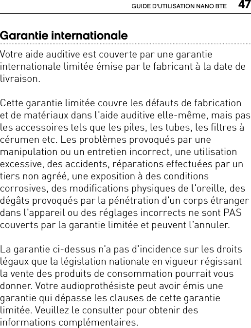  47GUIDE D&apos;UTILISATION NANO BTEGarantie internationaleVotre aide auditive est couverte par une garantie internationale limitée émise par le fabricant à la date de livraison. Cette garantie limitée couvre les défauts de fabrication et de matériaux dans l&apos;aide auditive elle-même, mais pas les accessoires tels que les piles, les tubes, les filtres à cérumen etc. Les problèmes provoqués par une manipulation ou un entretien incorrect, une utilisation excessive, des accidents, réparations effectuées par un tiers non agréé, une exposition à des conditions corrosives, des modifications physiques de l&apos;oreille, des dégâts provoqués par la pénétration d&apos;un corps étranger dans l&apos;appareil ou des réglages incorrects ne sont PAS couverts par la garantie limitée et peuvent l&apos;annuler. La garantie ci-dessus n&apos;a pas d&apos;incidence sur les droits légaux que la législation nationale en vigueur régissant la vente des produits de consommation pourrait vous donner. Votre audioprothésiste peut avoir émis une garantie qui dépasse les clauses de cette garantie limitée. Veuillez le consulter pour obtenir des informations complémentaires. 