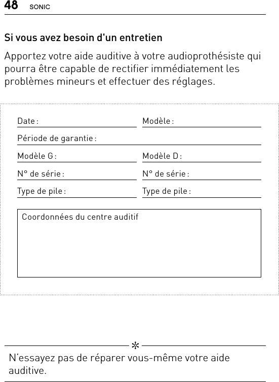48 SONIC   ✼  N’essayez pas de réparer vous-même votre aide auditive.Date : Modèle :Période de garantie :Modèle  G : Modèle  D :N° de série : N° de série :Type de pile : Type de pile :Coordonnées du centre auditifSi vous avez besoin d&apos;un entretienApportez votre aide auditive à votre audioprothésiste qui pourra être capable de rectifier immédiatement les problèmes mineurs et effectuer des réglages.