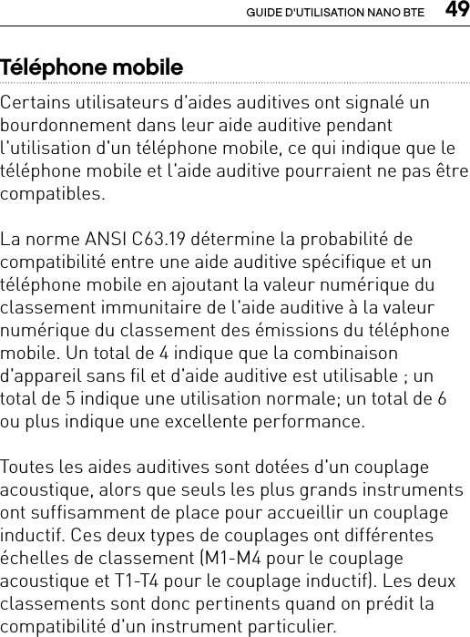  49GUIDE D&apos;UTILISATION NANO BTETéléphone mobileCertains utilisateurs d&apos;aides auditives ont signalé un bourdonnement dans leur aide auditive pendant l&apos;utilisation d&apos;un téléphone mobile, ce qui indique que le téléphone mobile et l&apos;aide auditive pourraient ne pas être compatibles.La norme ANSI C63.19 détermine la probabilité de compatibilité entre une aide auditive spécifique et un téléphone mobile en ajoutant la valeur numérique du classement immunitaire de l&apos;aide auditive à la valeur numérique du classement des émissions du téléphone mobile. Un total de 4 indique que la combinaison d&apos;appareil sans fil et d&apos;aide auditive est utilisable ; un total de 5 indique une utilisation normale; un total de 6 ou plus indique une excellente performance.Toutes les aides auditives sont dotées d&apos;un couplage acoustique, alors que seuls les plus grands instruments ont suffisamment de place pour accueillir un couplage inductif. Ces deux types de couplages ont différentes échelles de classement (M1-M4 pour le couplage acoustique et T1-T4 pour le couplage inductif). Les deux classements sont donc pertinents quand on prédit la compatibilité d&apos;un instrument particulier. 