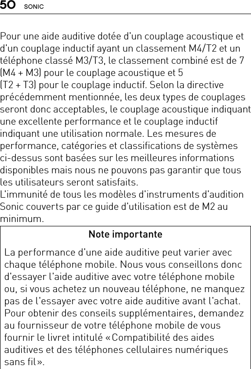 50 SONICPour une aide auditive dotée d&apos;un couplage acoustique et d&apos;un couplage inductif ayant un classement M4/T2 et un téléphone classé M3/T3, le classement combiné est de 7  (M4 + M3) pour le couplage acoustique et 5  (T2 + T3) pour le couplage inductif. Selon la directive précédemment mentionnée, les deux types de couplages seront donc acceptables, le couplage acoustique indiquant une excellente performance et le couplage inductif indiquant une utilisation normale. Les mesures de performance, catégories et classifications de systèmes ci-dessus sont basées sur les meilleures informations disponibles mais nous ne pouvons pas garantir que tous les utilisateurs seront satisfaits. L&apos;immunité de tous les modèles d&apos;instruments d&apos;audition Sonic couverts par ce guide d&apos;utilisation est de M2 au minimum.Note importanteLa performance d&apos;une aide auditive peut varier avec chaque téléphone mobile. Nous vous conseillons donc d&apos;essayer l&apos;aide auditive avec votre téléphone mobile ou, si vous achetez un nouveau téléphone, ne manquez pas de l&apos;essayer avec votre aide auditive avant l&apos;achat. Pour obtenir des conseils supplémentaires, demandez au fournisseur de votre téléphone mobile de vous fournir le livret intitulé « Compatibilité des aides auditives et des téléphones cellulaires numériques sans  fil ».