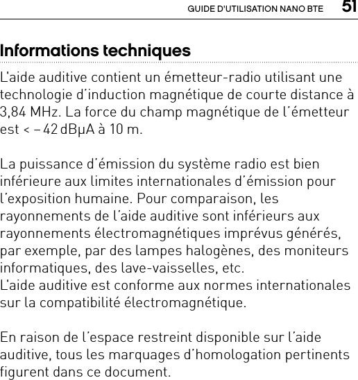  51GUIDE D&apos;UTILISATION NANO BTEInformations techniquesL&apos;aide auditive contient un émetteur-radio utilisant une technologie d’induction magnétique de courte distance à 3,84 MHz. La force du champ magnétique de l’émetteur est &lt; – 42 dBμA à 10 m.La puissance d’émission du système radio est bien inférieure aux limites internationales d’émission pour l’exposition humaine. Pour comparaison, les rayonnements de l’aide auditive sont inférieurs aux rayonnements électromagnétiques imprévus générés, par exemple, par des lampes halogènes, des moniteurs informatiques, des lave-vaisselles, etc.L&apos;aide auditive est conforme aux normes internationales sur la compatibilité électromagnétique.En raison de l’espace restreint disponible sur l’aide auditive, tous les marquages d’homologation pertinents figurent dans ce document.