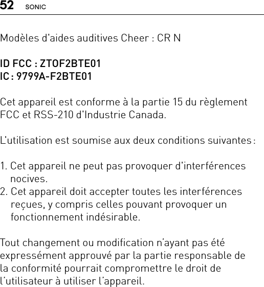 52 SONICModèles d&apos;aides auditives Cheer : CR NID FCC : ZTOF2BTE01IC :  9799A-F2BTE01Cet appareil est conforme à la partie 15 du règlement FCC et RSS-210 d&apos;Industrie Canada.L&apos;utilisation est soumise aux deux conditions suivantes :1.  Cet appareil ne peut pas provoquer d&apos;interférences nocives.2.  Cet appareil doit accepter toutes les interférences reçues, y compris celles pouvant provoquer un fonctionnement indésirable.Tout changement ou modification n’ayant pas été expressément approuvé par la partie responsable de  la conformité pourrait compromettre le droit de l’utilisateur à utiliser l’appareil.