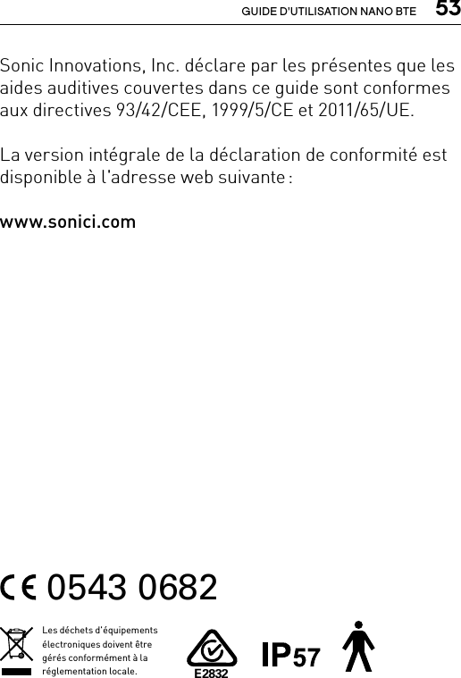  53GUIDE D&apos;UTILISATION NANO BTESonic Innovations, Inc. déclare par les présentes que les aides auditives couvertes dans ce guide sont conformes aux directives 93/42/CEE, 1999/5/CE et 2011/65/UE.La version intégrale de la déclaration de conformité est disponible à l&apos;adresse web suivante : www.sonici.com0543 0682Les déchets d&apos;équipements électroniques doivent être gérés conformément à la réglementation locale.E2832