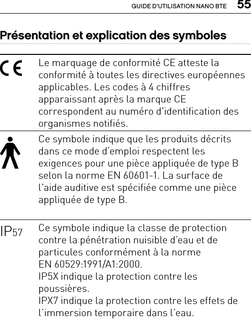  55GUIDE D&apos;UTILISATION NANO BTEPrésentation et explication des symbolesLe marquage de conformité CE atteste la conformité à toutes les directives européennes applicables. Les codes à4 chiffres apparaissant après la marque CE correspondent au numéro d&apos;identification des organismes notifiés.Ce symbole indique que les produits décrits dans ce mode d’emploi respectent les exigences pour une pièce appliquée de type B selon la norme EN 60601-1. La surface de l&apos;aide auditive est spécifiée comme une pièce appliquée de type B.IP57 Ce symbole indique la classe de protection contre la pénétration nuisible d’eau et de particules conformément à la norme  EN 60529:1991/A1:2000.IP5X indique la protection contre les poussières.  IPX7 indique la protection contre les effets de l’immersion temporaire dans l’eau.