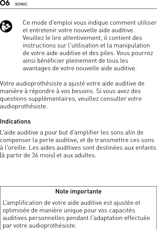 06 SONIC   Ce mode d&apos;emploi vous indique comment utiliser et entretenir votre nouvelle aide auditive. Veuillez le lire attentivement, il contient des instructions sur l&apos;utilisation et la manipulation de votre aide auditive et des piles. Vous pourrez ainsi bénéficier pleinement de tous les avantages de votre nouvelle aide auditive.Votre audioprothésiste a ajusté votre aide auditive de manière à répondre à vos besoins. Si vous avez des questions supplémentaires, veuillez consulter votre audioprothésiste.IndicationsL&apos;aide auditive a pour but d&apos;amplifier les sons afin de compenser la perte auditive, et de transmettre ces sons à l&apos;oreille. Les aides auditives sont destinées aux enfants (à partir de 36 mois) et aux adultes.Note importanteL&apos;amplification de votre aide auditive est ajustée et optimisée de manière unique pour vos capacités auditives personnelles pendant l&apos;adaptation effectuée par votre audioprothésiste.