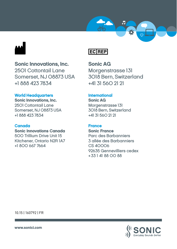 www.sonici.comWorld HeadquartersSonic Innovations, Inc.2501 Cottontail LaneSomerset, NJ 08873 USA+1 888 423 7834InternationalSonic AGMorgenstrasse 1313018 Bern, Switzerland+41 31 560 21 21Sonic Innovations, Inc.2501 Cottontail LaneSomerset, NJ 08873 USA+1 888 423 7834Sonic AGMorgenstrasse 1313018 Bern, Switzerland+41 31 560 21 21FranceSonic France Parc des Barbanniers 3 allée des BarbanniersCS 4000692635 Gennevilliers cedex + 33 1 41 88 00 88CanadaSonic Innovations Canada500 Trillium Drive Unit 15Kitchener, Ontario N2R 1A7+1 800 667 766410.15 | 160792 | FR