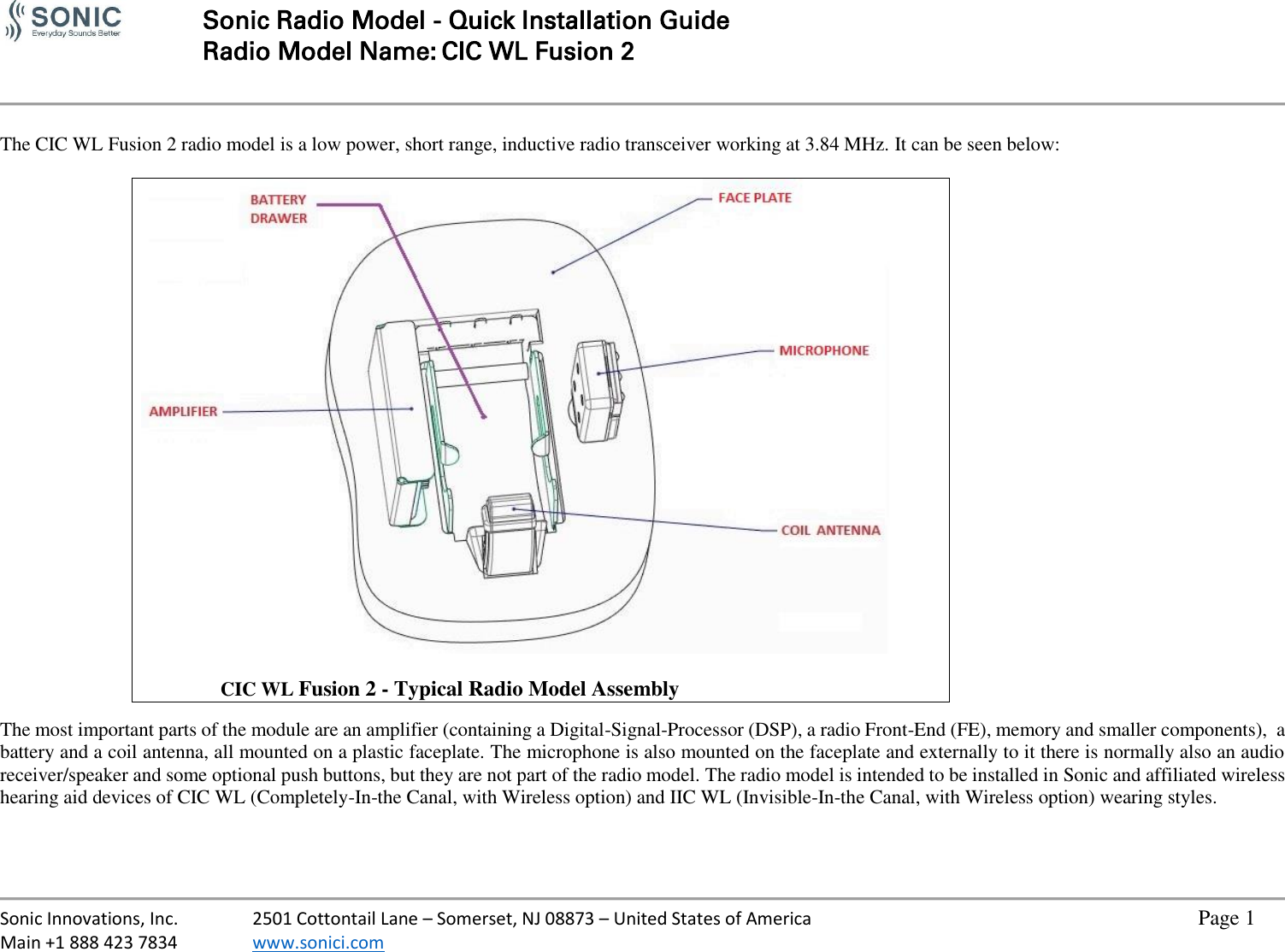   Sonic Radio Model - Quick Installation Guide Radio Model Name: CIC WL Fusion 2     Sonic Innovations, Inc.  2501 Cottontail Lane – Somerset, NJ 08873 – United States of America          Page 1 Main +1 888 423 7834  www.sonici.com            The CIC WL Fusion 2 radio model is a low power, short range, inductive radio transceiver working at 3.84 MHz. It can be seen below:                    CIC WL Fusion 2 - Typical Radio Model Assembly  The most important parts of the module are an amplifier (containing a Digital-Signal-Processor (DSP), a radio Front-End (FE), memory and smaller components),  a battery and a coil antenna, all mounted on a plastic faceplate. The microphone is also mounted on the faceplate and externally to it there is normally also an audio receiver/speaker and some optional push buttons, but they are not part of the radio model. The radio model is intended to be installed in Sonic and affiliated wireless hearing aid devices of CIC WL (Completely-In-the Canal, with Wireless option) and IIC WL (Invisible-In-the Canal, with Wireless option) wearing styles.   