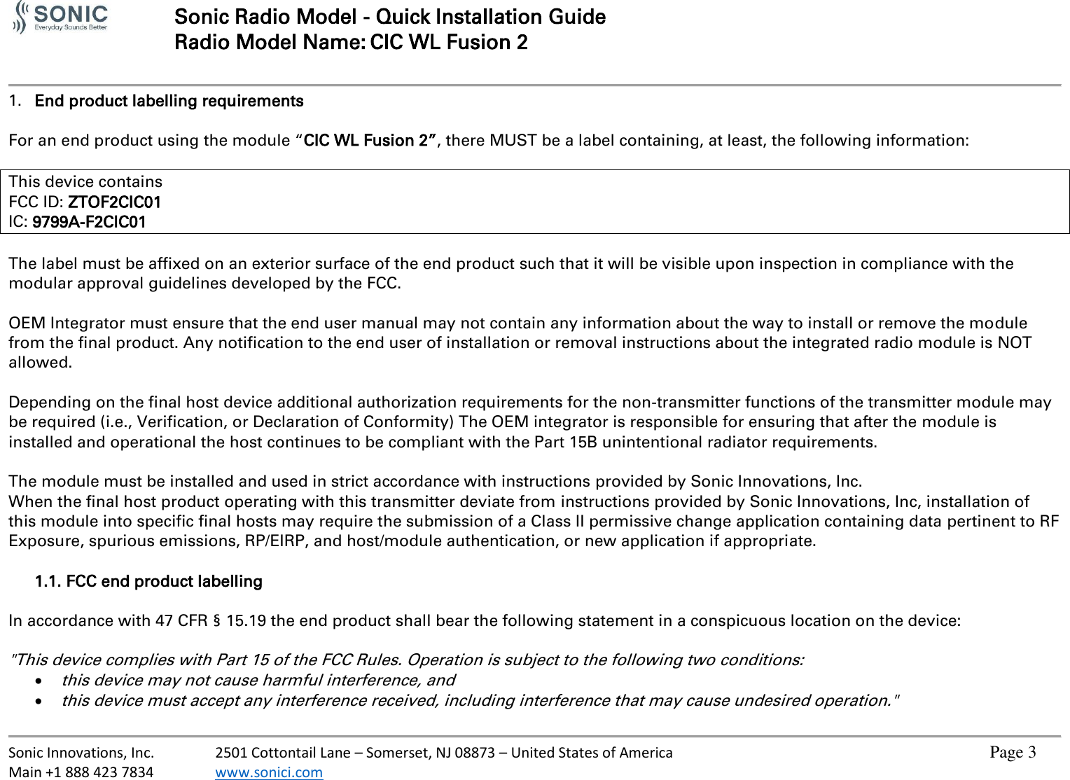   Sonic Radio Model - Quick Installation Guide Radio Model Name: CIC WL Fusion 2     Sonic Innovations, Inc.  2501 Cottontail Lane – Somerset, NJ 08873 – United States of America          Page 3 Main +1 888 423 7834  www.sonici.com           1. End product labelling requirements  For an end product using the module “CIC WL Fusion 2”, there MUST be a label containing, at least, the following information:  This device contains FCC ID: ZTOF2CIC01 IC: 9799A-F2CIC01  The label must be affixed on an exterior surface of the end product such that it will be visible upon inspection in compliance with the modular approval guidelines developed by the FCC.  OEM Integrator must ensure that the end user manual may not contain any information about the way to install or remove the module from the final product. Any notification to the end user of installation or removal instructions about the integrated radio module is NOT allowed.  Depending on the final host device additional authorization requirements for the non-transmitter functions of the transmitter module may be required (i.e., Verification, or Declaration of Conformity) The OEM integrator is responsible for ensuring that after the module is installed and operational the host continues to be compliant with the Part 15B unintentional radiator requirements.  The module must be installed and used in strict accordance with instructions provided by Sonic Innovations, Inc. When the final host product operating with this transmitter deviate from instructions provided by Sonic Innovations, Inc, installation of this module into specific final hosts may require the submission of a Class II permissive change application containing data pertinent to RF Exposure, spurious emissions, RP/EIRP, and host/module authentication, or new application if appropriate.  1.1. FCC end product labelling  In accordance with 47 CFR § 15.19 the end product shall bear the following statement in a conspicuous location on the device:  &quot;This device complies with Part 15 of the FCC Rules. Operation is subject to the following two conditions:  this device may not cause harmful interference, and  this device must accept any interference received, including interference that may cause undesired operation.&quot; 