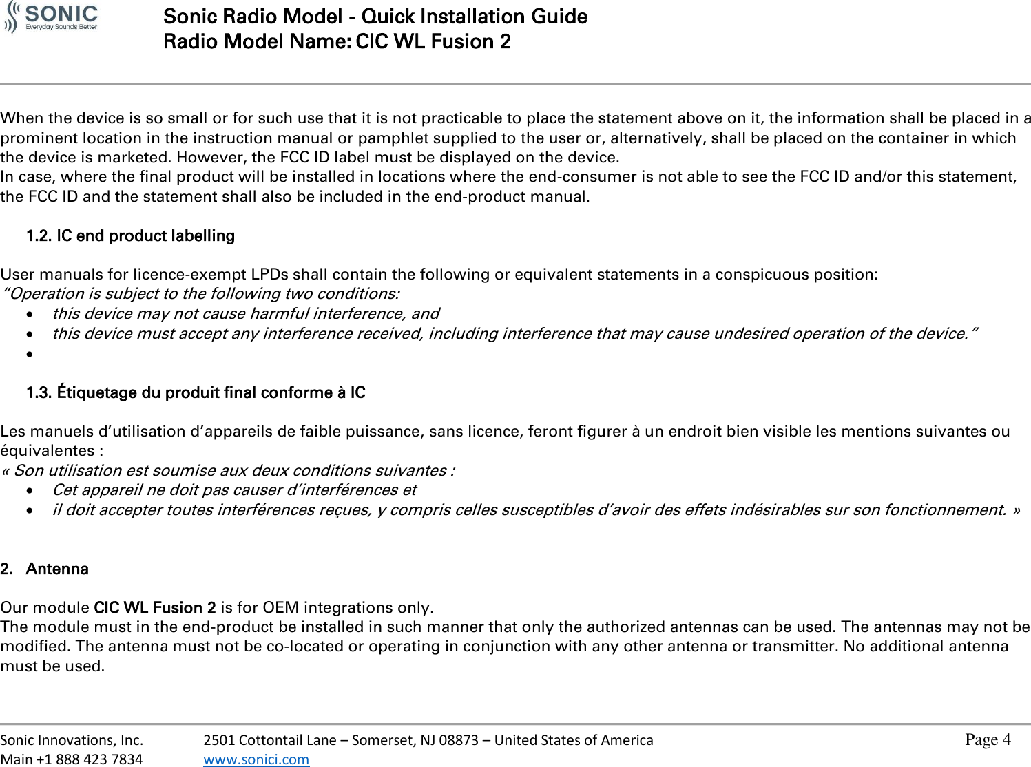   Sonic Radio Model - Quick Installation Guide Radio Model Name: CIC WL Fusion 2     Sonic Innovations, Inc.  2501 Cottontail Lane – Somerset, NJ 08873 – United States of America          Page 4 Main +1 888 423 7834  www.sonici.com            When the device is so small or for such use that it is not practicable to place the statement above on it, the information shall be placed in a prominent location in the instruction manual or pamphlet supplied to the user or, alternatively, shall be placed on the container in which the device is marketed. However, the FCC ID label must be displayed on the device. In case, where the final product will be installed in locations where the end-consumer is not able to see the FCC ID and/or this statement, the FCC ID and the statement shall also be included in the end-product manual.  1.2. IC end product labelling  User manuals for licence-exempt LPDs shall contain the following or equivalent statements in a conspicuous position: “Operation is subject to the following two conditions:  this device may not cause harmful interference, and  this device must accept any interference received, including interference that may cause undesired operation of the device.”     1.3. Étiquetage du produit final conforme à IC  Les manuels d’utilisation d’appareils de faible puissance, sans licence, feront figurer à un endroit bien visible les mentions suivantes ou équivalentes : « Son utilisation est soumise aux deux conditions suivantes :  Cet appareil ne doit pas causer d’interférences et   il doit accepter toutes interférences reçues, y compris celles susceptibles d’avoir des effets indésirables sur son fonctionnement. »   2. Antenna  Our module CIC WL Fusion 2 is for OEM integrations only. The module must in the end-product be installed in such manner that only the authorized antennas can be used. The antennas may not be modified. The antenna must not be co-located or operating in conjunction with any other antenna or transmitter. No additional antenna must be used.  