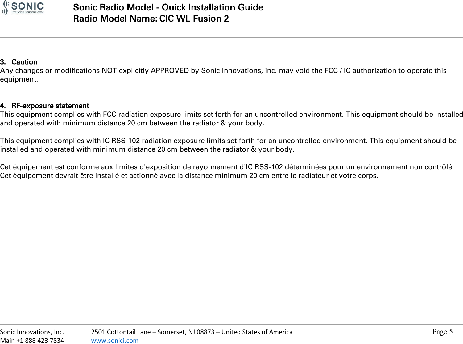   Sonic Radio Model - Quick Installation Guide Radio Model Name: CIC WL Fusion 2     Sonic Innovations, Inc.  2501 Cottontail Lane – Somerset, NJ 08873 – United States of America          Page 5 Main +1 888 423 7834  www.sonici.com             3. Caution Any changes or modifications NOT explicitly APPROVED by Sonic Innovations, inc. may void the FCC / IC authorization to operate this equipment.   4. RF-exposure statement This equipment complies with FCC radiation exposure limits set forth for an uncontrolled environment. This equipment should be installed and operated with minimum distance 20 cm between the radiator &amp; your body.  This equipment complies with IC RSS-102 radiation exposure limits set forth for an uncontrolled environment. This equipment should be installed and operated with minimum distance 20 cm between the radiator &amp; your body.  Cet équipement est conforme aux limites d&apos;exposition de rayonnement d&apos;IC RSS-102 déterminées pour un environnement non contrôlé. Cet équipement devrait être installé et actionné avec la distance minimum 20 cm entre le radiateur et votre corps.  