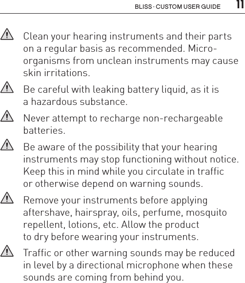  11Bliss · Custom user guide   Clean your hearing instruments and their parts  on a regular basis as recommended. Micro- organisms from unclean instruments may cause skin irritations.   Be careful with leaking battery liquid, as it is  a hazardous substance.   Never attempt to recharge non-rechargeable  batteries.   Be aware of the possibility that your hearing  instruments may stop functioning without notice. Keep this in mind while you circulate in traffic  or otherwise depend on warning sounds.    Remove your instruments before applying  aftershave, hairspray, oils, perfume, mosquito repellent, lotions, etc. Allow the product  to dry before wearing your instruments.   Traffic or other warning sounds may be reduced in level by a directional microphone when these sounds are coming from behind you.