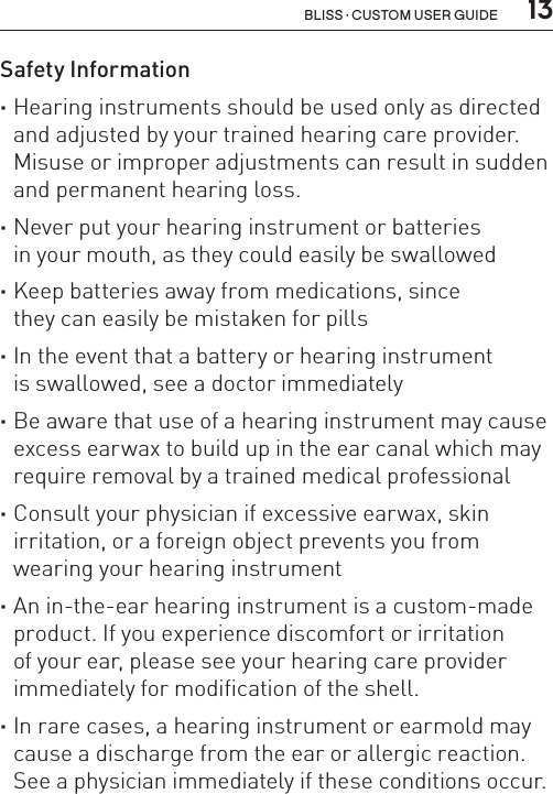  13Bliss · Custom user guideSafety Information ·Hearing instruments should be used only as directed and adjusted by your trained hearing care provider. Misuse or improper adjustments can result in sudden and permanent hearing loss. ·Never put your hearing instrument or batteries  in your mouth, as they could easily be swallowed ·Keep batteries away from medications, since  they can easily be mistaken for pills ·In the event that a battery or hearing instrument  is swallowed, see a doctor immediately ·Be aware that use of a hearing instrument may cause excess earwax to build up in the ear canal which may require removal by a trained medical professional ·Consult your physician if excessive earwax, skin irritation, or a foreign object prevents you from wearing your hearing instrument ·An in-the-ear hearing instrument is a custom-made product. If you experience discomfort or irritation of your ear, please see your hearing care provider immediately for modification of the shell. ·In rare cases, a hearing instrument or earmold may cause a discharge from the ear or allergic reaction. See a physician immediately if these conditions occur.