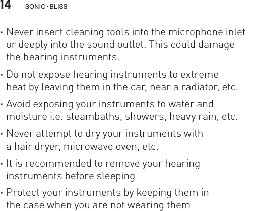 14 sonic · BLiss ·Never insert cleaning tools into the microphone inlet or deeply into the sound outlet. This could damage  the hearing instruments. ·Do not expose hearing instruments to extreme  heat by leaving them in the car, near a radiator, etc. ·Avoid exposing your instruments to water and  moisture i.e. steambaths, showers, heavy rain, etc. ·Never attempt to dry your instruments with  a hair dryer, microwave oven, etc. ·It is recommended to remove your hearing  instruments before sleeping ·Protect your instruments by keeping them in  the case when you are not wearing them