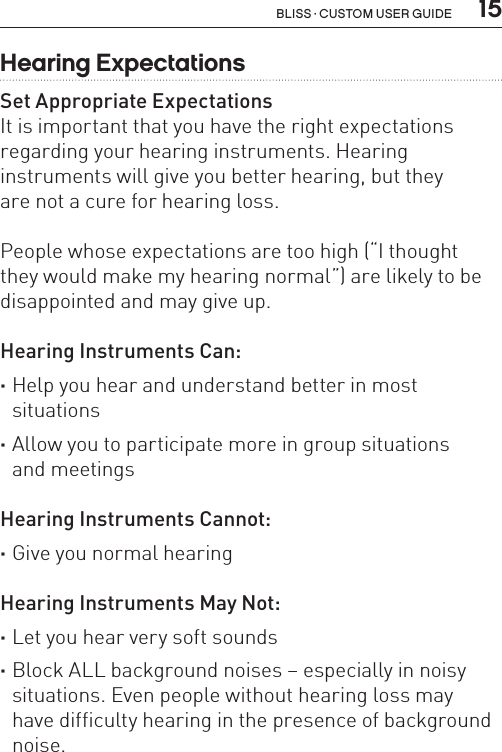  15Bliss · Custom user guideHearing ExpectationsSet Appropriate ExpectationsIt is important that you have the right expectations regarding your hearing instruments. Hearing  instruments will give you better hearing, but they  are not a cure for hearing loss.People whose expectations are too high (“I thought  they would make my hearing normal”) are likely to be disappointed and may give up.Hearing Instruments Can: ·Help you hear and understand better in most  situations ·Allow you to participate more in group situations  and meetingsHearing Instruments Cannot: ·Give you normal hearingHearing Instruments May Not: ·Let you hear very soft sounds ·Block ALL background noises – especially in noisy situations. Even people without hearing loss may  have difficulty hearing in the presence of background noise.