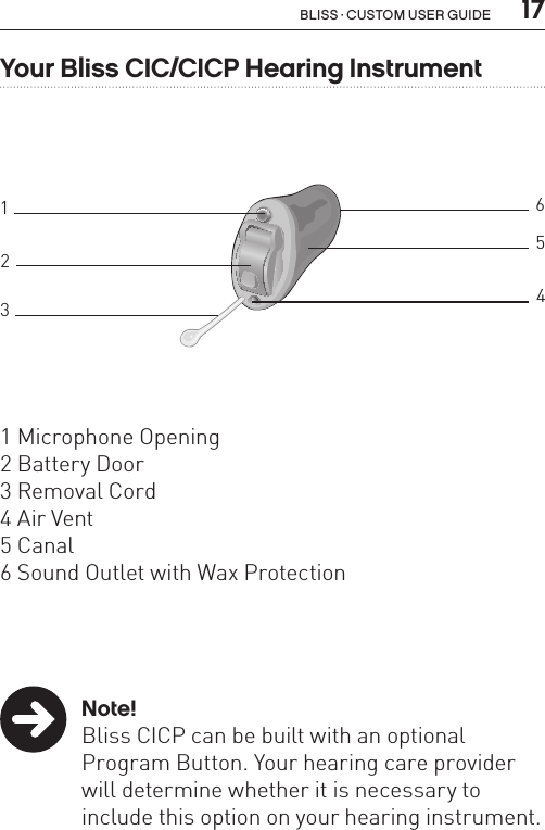  17Bliss · Custom user guide3BL_ILLU_CIC_BWYour Bliss CIC/CICP Hearing Instrument1 Microphone Opening2 Battery Door3 Removal Cord4 Air Vent5 Canal6 Sound Outlet with Wax Protection12346 Note!Bliss CICP can be built with an optional Program Button. Your hearing care provider will determine whether it is necessary to include this option on your hearing instrument.5