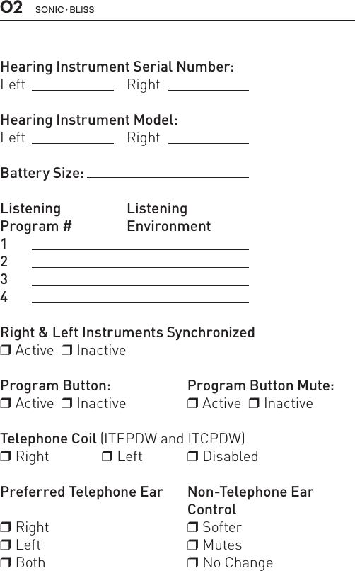 SONIC · BLISS02 Hearing Instrument Serial Number:Left Right Hearing Instrument Model:Left   RightBattery Size: Listening ListeningProgram #  Environment1  2  34   Right &amp; Left Instruments Synchronizedr Active  r InactiveProgram Button:   Program Button Mute:r Active  r Inactive   r Active  r InactiveTelephone Coil (ITEPDW and ITCPDW) r Right   r Left   r DisabledPreferred Telephone Ear   Non-Telephone Ear     Controlr Right   r Softerr Left   r Mutesr Both   r No Change