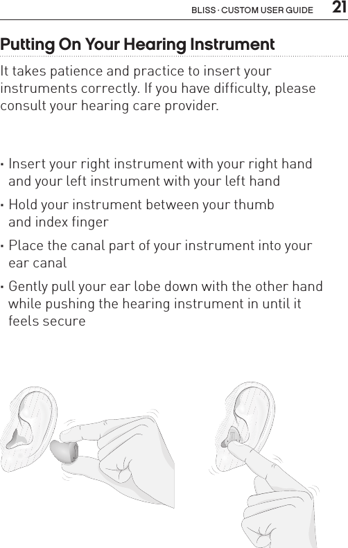  21Bliss · Custom user guidePutting On Your Hearing InstrumentIt takes patience and practice to insert your  instruments correctly. If you have difficulty, please  consult your hearing care provider. ·Insert your right instrument with your right hand  and your left instrument with your left hand    ·Hold your instrument between your thumb  and index finger ·Place the canal part of your instrument into your  ear canal ·Gently pull your ear lobe down with the other hand while pushing the hearing instrument in until it  feels secure