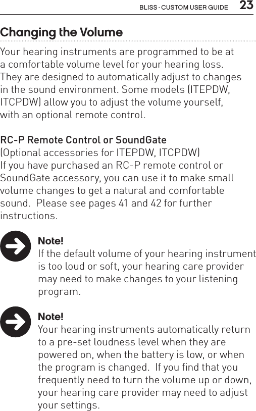  23Bliss · Custom user guideChanging the VolumeYour hearing instruments are programmed to be at  a comfortable volume level for your hearing loss.  They are designed to automatically adjust to changes  in the sound environment. Some models (ITEPDW, ITCPDW) allow you to adjust the volume yourself,  with an optional remote control.RC-P Remote Control or SoundGate(Optional accessories for ITEPDW, ITCPDW)If you have purchased an RC-P remote control or SoundGate accessory, you can use it to make small volume changes to get a natural and comfortable sound.  Please see pages 41 and 42 for further  instructions.  Note!If the default volume of your hearing instrument is too loud or soft, your hearing care provider may need to make changes to your listening program.  Note!Your hearing instruments automatically return to a pre-set loudness level when they are powered on, when the battery is low, or when the program is changed.  If you find that you frequently need to turn the volume up or down, your hearing care provider may need to adjust your settings. 