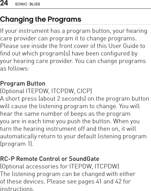 24 sonic · BLissChanging the ProgramsIf your instrument has a program button, your hearing care provider can program it to change programs.  Please see inside the front cover of this User Guide to find out which program(s) have been configured by  your hearing care provider. You can change programs as follows:Program Button(Optional ITEPDW, ITCPDW, CICP)A short press (about 2 seconds) on the program button will cause the listening program to change. You will hear the same number of beeps as the program  you are in each time you push the button. When you turn the hearing instrument off and then on, it will  automatically return to your default listening program (program 1).RC-P Remote Control or SoundGate(Optional accessories for ITEPDW, ITCPDW)The listening program can be changed with either  of these devices. Please see pages 41 and 42 for instructions. 