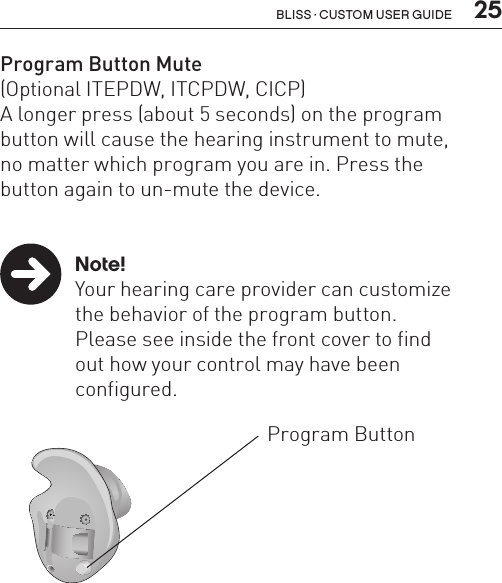  25Bliss · Custom user guideBL_ILLU_ITIPDW_BW11Program Button Mute(Optional ITEPDW, ITCPDW, CICP)A longer press (about 5 seconds) on the program button will cause the hearing instrument to mute,  no matter which program you are in. Press the  button again to un-mute the device.    Note!  Your hearing care provider can customize    the behavior of the program button.     Please see inside the front cover to find    out how your control may have been   configured.Program Button