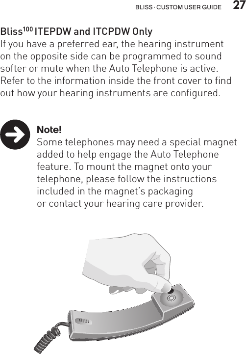  27Bliss · Custom user guideBliss100 ITEPDW and ITCPDW OnlyIf you have a preferred ear, the hearing instrument  on the opposite side can be programmed to sound softer or mute when the Auto Telephone is active.  Refer to the information inside the front cover to find out how your hearing instruments are configured. Note!  Some telephones may need a special magnet    added to help engage the Auto Telephone    feature. To mount the magnet onto your      telephone, please follow the instructions     included in the magnet’s packaging    or contact your hearing care provider.