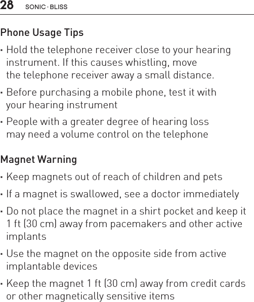 28 sonic · BLissPhone Usage Tips ·Hold the telephone receiver close to your hearing instrument. If this causes whistling, move  the telephone receiver away a small distance. ·Before purchasing a mobile phone, test it with  your hearing instrument ·People with a greater degree of hearing loss  may need a volume control on the telephoneMagnet Warning ·Keep magnets out of reach of children and pets ·If a magnet is swallowed, see a doctor immediately ·Do not place the magnet in a shirt pocket and keep it  1 ft (30 cm) away from pacemakers and other active implants ·Use the magnet on the opposite side from active implantable devices ·Keep the magnet 1 ft (30 cm) away from credit cards or other magnetically sensitive items