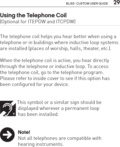  29Bliss · Custom user guideUsing the Telephone Coil  (Optional for ITEPDW and ITCPDW)The telephone coil helps you hear better when using a telephone or in buildings where inductive loop systems are installed (places of worship, halls, theater, etc.). When the telephone coil is active, you hear directly through the telephone or inductive loop. To access  the telephone coil, go to the telephone program.  Please refer to inside cover to see if this option has been configured for your device.   This symbol or a similar sign should be    displayed wherever a permanent loop    has been installed.   Note!  Not all telephones are compatible with    hearing instruments. 