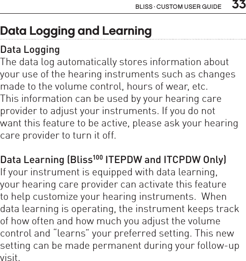  33Bliss · Custom user guideData Logging and LearningData LoggingThe data log automatically stores information about your use of the hearing instruments such as changes made to the volume control, hours of wear, etc.  This information can be used by your hearing care provider to adjust your instruments. If you do not  want this feature to be active, please ask your hearing care provider to turn it off.Data Learning (Bliss100 ITEPDW and ITCPDW Only)If your instrument is equipped with data learning,  your hearing care provider can activate this feature  to help customize your hearing instruments.  When data learning is operating, the instrument keeps track of how often and how much you adjust the volume control and “learns” your preferred setting. This new setting can be made permanent during your follow-up visit.