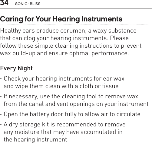 34 sonic · BLissCaring for Your Hearing InstrumentsHealthy ears produce cerumen, a waxy substance  that can clog your hearing instruments. Please  follow these simple cleaning instructions to prevent wax build-up and ensure optimal performance.Every Night ·Check your hearing instruments for ear wax  and wipe them clean with a cloth or tissue ·If necessary, use the cleaning tool to remove wax from the canal and vent openings on your instrument ·Open the battery door fully to allow air to circulate ·A dry storage kit is recommended to remove  any moisture that may have accumulated in  the hearing instrument