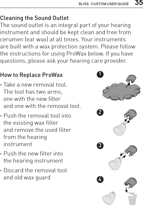  35Bliss · Custom user guideCleaning the Sound OutletThe sound outlet is an integral part of your hearing instrument and should be kept clean and free from cerumen (ear wax) at all times. Your instruments  are built with a wax protection system. Please follow the instructions for using ProWax below. If you have questions, please ask your hearing care provider. How to Replace ProWax ·Take a new removal tool.  The tool has two arms,  one with the new filter  and one with the removal tool. ·Push the removal tool into  the existing wax filter  and remove the used filter  from the hearing  instrument ·Push the new filter into  the hearing instrument ·Discard the removal tool  and old wax guard1234