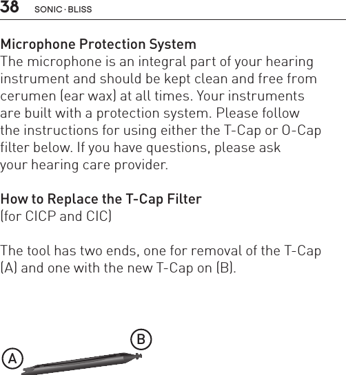 38 sonic · BLissMicrophone Protection SystemThe microphone is an integral part of your hearinginstrument and should be kept clean and free fromcerumen (ear wax) at all times. Your instrumentsare built with a protection system. Please followthe instructions for using either the T-Cap or O-Capfilter below. If you have questions, please askyour hearing care provider.How to Replace the T-Cap Filter(for CICP and CIC)The tool has two ends, one for removal of the T-Cap(A) and one with the new T-Cap on (B).BL_ILLU_miniBTE_T_Cap1_BW_Hi7AB