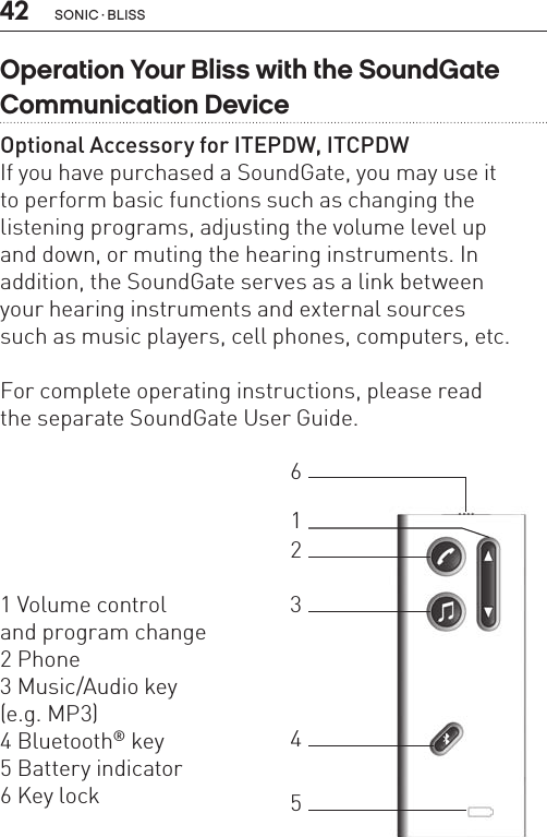 42 sonic · BLiss1 Volume control  and program change2 Phone3 Music/Audio key  (e.g. MP3)4 Bluetooth® key5 Battery indicator 6 Key lock123465Operation Your Bliss with the SoundGate Communication DeviceOptional Accessory for ITEPDW, ITCPDWIf you have purchased a SoundGate, you may use it  to perform basic functions such as changing the listening programs, adjusting the volume level up  and down, or muting the hearing instruments. In addition, the SoundGate serves as a link between  your hearing instruments and external sources  such as music players, cell phones, computers, etc.  For complete operating instructions, please read  the separate SoundGate User Guide.