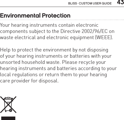  43Bliss · Custom user guideEnvironmental ProtectionYour hearing instruments contain electronic  components subject to the Directive 2002/96/EC on waste electrical and electronic equipment (WEEE).Help to protect the environment by not disposing  of your hearing instruments or batteries with your unsorted household waste. Please recycle your hearing instruments and batteries according to your local regulations or return them to your hearing  care provider for disposal.