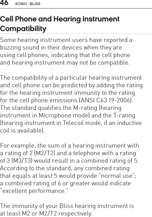 46 sonic · BLissCell Phone and Hearing Instrument  Compatibility Some hearing instrument users have reported a buzzing sound in their devices when they are  using cell phones, indicating that the cell phone  and hearing instrument may not be compatible.The compatibility of a particular hearing instrument and cell phone can be predicted by adding the rating  for the hearing instrument immunity to the rating  for the cell phone emissions (ANSI C63.19-2006).The standard qualifies the M-rating (hearing  instrument in Microphone mode) and the T-rating (hearing instrument in Telecoil mode, if an inductive coil is available).For example, the sum of a hearing instrument with  a rating of 2 (M2/T2) and a telephone with a rating  of 3 (M3/T3) would result in a combined rating of 5. According to the standard, any combined rating  that equals at least 5 would provide “normal use”;  a combined rating of 6 or greater would indicate “excellent performance.” The immunity of your Bliss hearing instrument is  at least M2 or M2/T2 respectively.