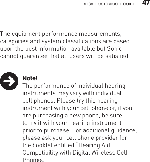  47Bliss · Custom user guide  The equipment performance measurements,  categories and system classifications are based  upon the best information available but Sonic  cannot guarantee that all users will be satisfied. Note!  The performance of individual hearing    instruments may vary with individual    cell phones. Please try this hearing    instrument with your cell phone or, if you    are purchasing a new phone, be sure    to try it with your hearing instrument    prior to purchase. For additional guidance,    please ask your cell phone provider for    the booklet entitled “Hearing Aid    Compatibility with Digital Wireless Cell     Phones.“ 