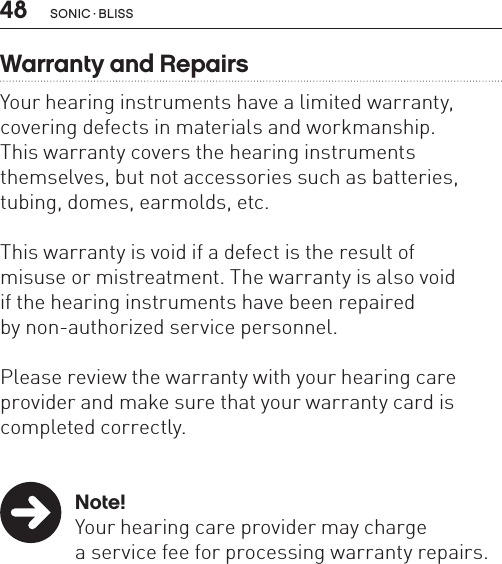 48 sonic · BLissWarranty and RepairsYour hearing instruments have a limited warranty, covering defects in materials and workmanship.  This warranty covers the hearing instruments  themselves, but not accessories such as batteries, tubing, domes, earmolds, etc.This warranty is void if a defect is the result of  misuse or mistreatment. The warranty is also void  if the hearing instruments have been repaired  by non-authorized service personnel.Please review the warranty with your hearing care provider and make sure that your warranty card is completed correctly. Note!  Your hearing care provider may charge    a service fee for processing warranty repairs.  