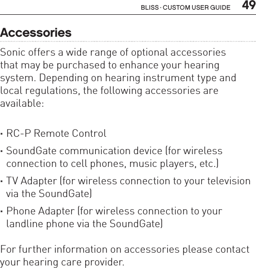  49Bliss · Custom user guideAccessoriesSonic offers a wide range of optional accessories  that may be purchased to enhance your hearing system. Depending on hearing instrument type and local regulations, the following accessories are available: ·RC-P Remote Control ·SoundGate communication device (for wireless connection to cell phones, music players, etc.) ·TV Adapter (for wireless connection to your television via the SoundGate) ·Phone Adapter (for wireless connection to your landline phone via the SoundGate) For further information on accessories please contact your hearing care provider.