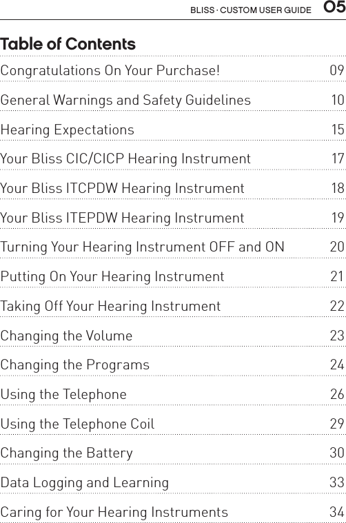  05Bliss · Custom user guideTable of ContentsCongratulations On Your Purchase!  09General Warnings and Safety Guidelines   10Hearing Expectations   15Your Bliss CIC/CICP Hearing Instrument  17Your Bliss ITCPDW Hearing Instrument  18Your Bliss ITEPDW Hearing Instrument  19Turning Your Hearing Instrument OFF and ON  20Putting On Your Hearing Instrument  21Taking Off Your Hearing Instrument  22Changing the Volume  23Changing the Programs  24Using the Telephone  26Using the Telephone Coil  29Changing the Battery  30Data Logging and Learning  33Caring for Your Hearing Instruments  34