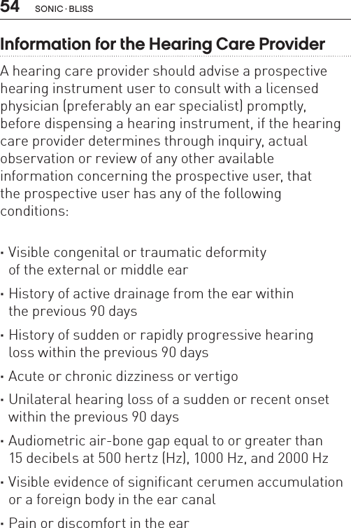 54 sonic · BLissInformation for the Hearing Care Provider A hearing care provider should advise a prospective hearing instrument user to consult with a licensed physician (preferably an ear specialist) promptly,  before dispensing a hearing instrument, if the hearing care provider determines through inquiry, actual observation or review of any other available  information concerning the prospective user, that  the prospective user has any of the following  conditions: ·Visible congenital or traumatic deformity  of the external or middle ear ·History of active drainage from the ear within  the previous 90 days ·History of sudden or rapidly progressive hearing  loss within the previous 90 days ·Acute or chronic dizziness or vertigo ·Unilateral hearing loss of a sudden or recent onset within the previous 90 days ·Audiometric air-bone gap equal to or greater than  15 decibels at 500 hertz (Hz), 1000 Hz, and 2000 Hz ·Visible evidence of significant cerumen accumulation or a foreign body in the ear canal ·Pain or discomfort in the ear