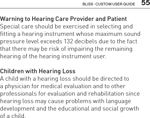  55Bliss · Custom user guideWarning to Hearing Care Provider and PatientSpecial care should be exercised in selecting and fitting a hearing instrument whose maximum sound pressure level exceeds 132 decibels due to the fact  that there may be risk of impairing the remaining hearing of the hearing instrument user.Children with Hearing LossA child with a hearing loss should be directed to  a physician for medical evaluation and to other  professionals for evaluation and rehabilitation since hearing loss may cause problems with language development and the educational and social growth  of a child.