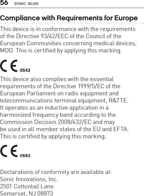 56 sonic · BLissCompliance with Requirements for EuropeThis device is in conformance with the requirements  of the Directive 93/42/EEC of the Council of the  European Communities concerning medical devices, MDD. This is certified by applying this marking. This device also complies with the essential  requirements of the Directive 1999/5/EC of theEuropean Parliament on radio equipment and  telecommunications terminal equipment, R&amp;TTE.It operates as an inductive application in a  harmonized frequency band according to the  Commission Decision 2008/432/EC and may  be used in all member states of the EU and EFTA.  This is certified by applying this marking. Declarations of conformity are available at: Sonic Innovations, Inc.2501 Cottontail LaneSomerset, NJ 08873 