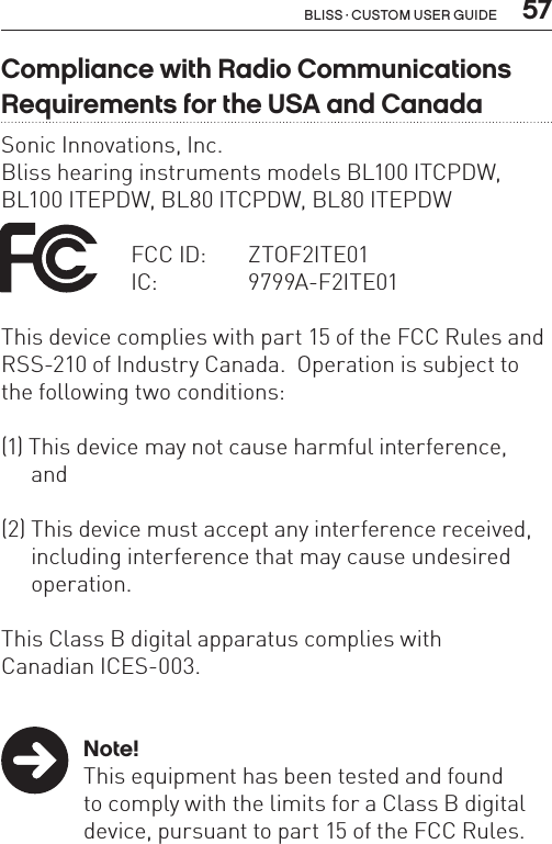  57Bliss · Custom user guideCompliance with Radio Communications Requirements for the USA and CanadaSonic Innovations, Inc.Bliss hearing instruments models BL100 ITCPDW, BL100 ITEPDW, BL80 ITCPDW, BL80 ITEPDW   FCC ID:   ZTOF2ITE01  IC:     9799A-F2ITE01This device complies with part 15 of the FCC Rules and RSS-210 of Industry Canada.  Operation is subject to the following two conditions:(1) This device may not cause harmful interference, and(2) This device must accept any interference received,  including interference that may cause undesired   operation.This Class B digital apparatus complies withCanadian ICES-003. Note!  This equipment has been tested and found   to comply with the limits for a Class B digital    device, pursuant to part 15 of the FCC Rules.