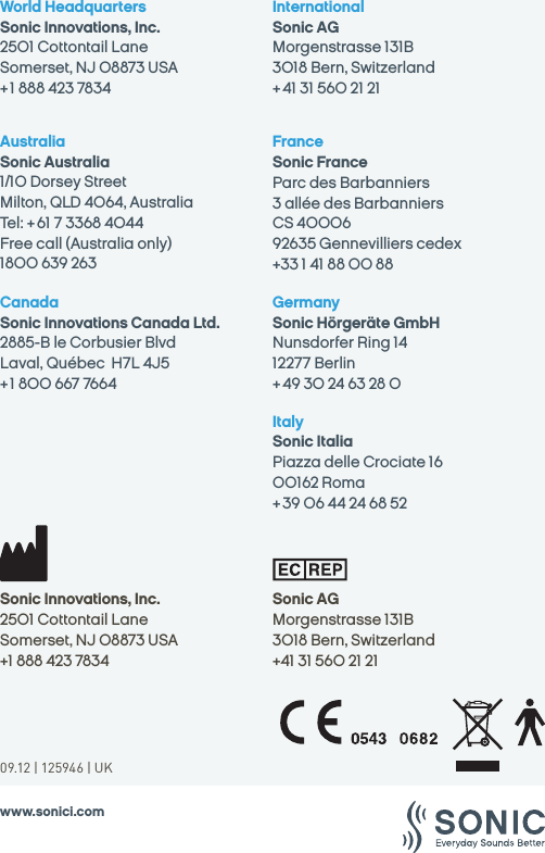 09.12 | 125946 | UKwww.sonici.comSonic AGMorgenstrasse 131B3018 Bern, Switzerland+41 31 560 21 21Sonic Innovations, Inc.2501 Cottontail LaneSomerset, NJ 08873 USA+1 888 423 7834World HeadquartersSonic Innovations, Inc.2501 Cottontail LaneSomerset, NJ 08873 USA+ 1 888 423 7834CanadaSonic Innovations Canada Ltd.2885-B le Corbusier BlvdLaval, Québec  H7L 4J5+ 1 800 667 7664 AustraliaSonic Australia1/10 Dorsey StreetMilton, QLD 4064, AustraliaTel: + 61 7 3368 4044 Free call (Australia only) 1800 639 263InternationalSonic AGMorgenstrasse 131B3018 Bern, Switzerland+ 41 31 560 21 21FranceSonic France Parc des Barbanniers 3 allée des BarbanniersCS 4000692635 Gennevilliers cedex +33 1 41 88 00 88Germany Sonic Hörgeräte GmbHNunsdorfer Ring 1412277 Berlin+ 49 30 24 63 28 0Italy Sonic ItaliaPiazza delle Crociate 1600162 Roma + 39 06 44 24 68 52