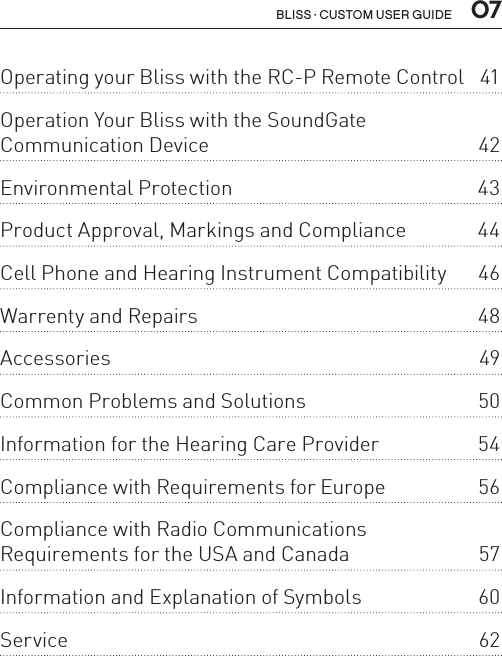  07BLISS · CUSTOM USER GUIDEOperating your Bliss with the RC-P Remote Control  41Operation Your Bliss with the SoundGate  Communication Device  42Environmental Protection  43Product Approval, Markings and Compliance  44Cell Phone and Hearing Instrument Compatibility  46Warrenty and Repairs  48Accessories 49Common Problems and Solutions  50Information for the Hearing Care Provider  54Compliance with Requirements for Europe  56Compliance with Radio Communications  Requirements for the USA and Canada  57Information and Explanation of Symbols  60Service   62